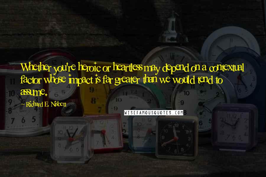 Richard E. Nisbett Quotes: Whether you're heroic or heartless may depend on a contextual factor whose impact is far greater than we would tend to assume.