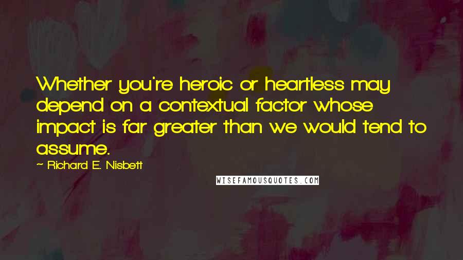 Richard E. Nisbett Quotes: Whether you're heroic or heartless may depend on a contextual factor whose impact is far greater than we would tend to assume.