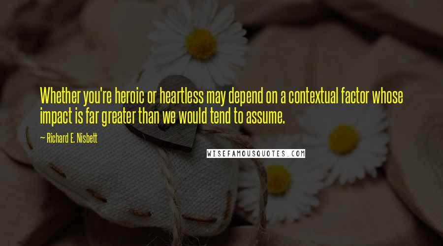 Richard E. Nisbett Quotes: Whether you're heroic or heartless may depend on a contextual factor whose impact is far greater than we would tend to assume.