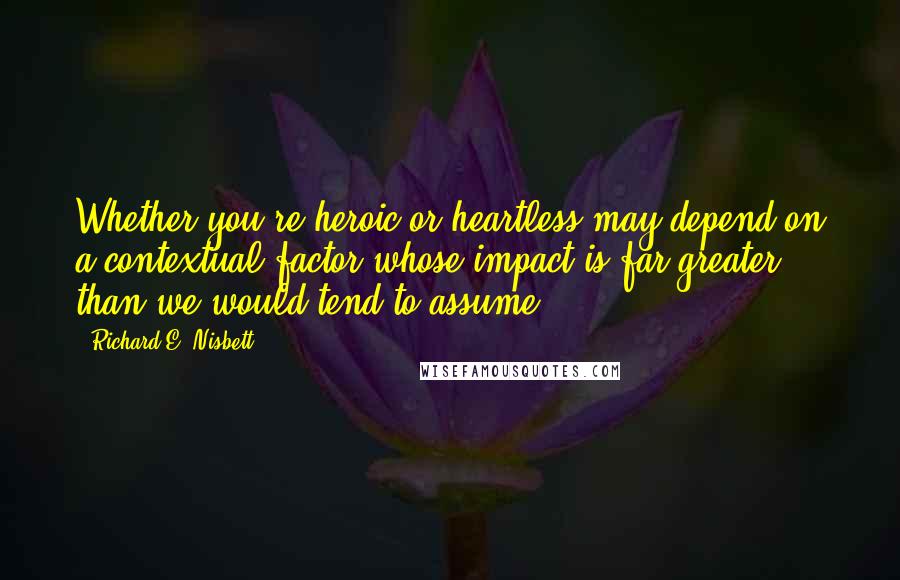 Richard E. Nisbett Quotes: Whether you're heroic or heartless may depend on a contextual factor whose impact is far greater than we would tend to assume.