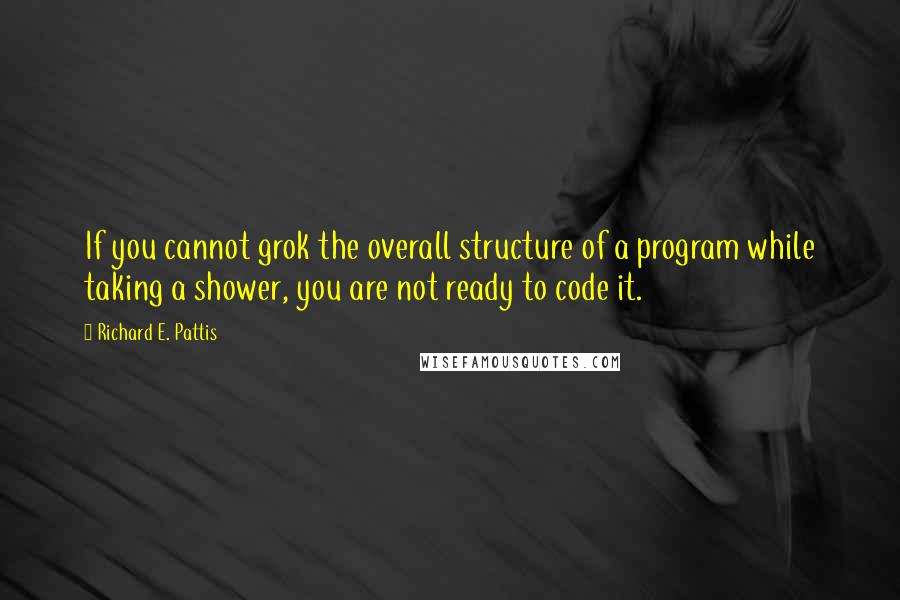 Richard E. Pattis Quotes: If you cannot grok the overall structure of a program while taking a shower, you are not ready to code it.