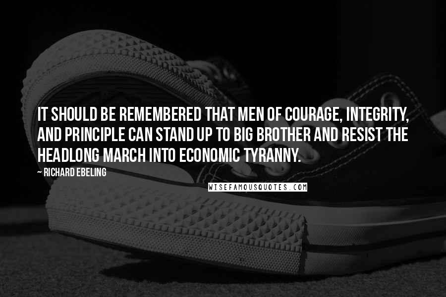 Richard Ebeling Quotes: It should be remembered that men of courage, integrity, and principle can stand up to Big Brother and resist the headlong march into economic tyranny.