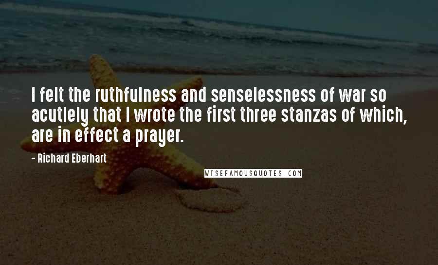 Richard Eberhart Quotes: I felt the ruthfulness and senselessness of war so acutlely that I wrote the first three stanzas of which, are in effect a prayer.