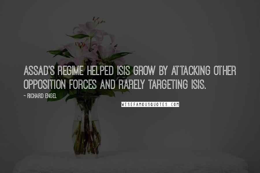 Richard Engel Quotes: Assad's regime helped ISIS grow by attacking other opposition forces and rarely targeting ISIS.