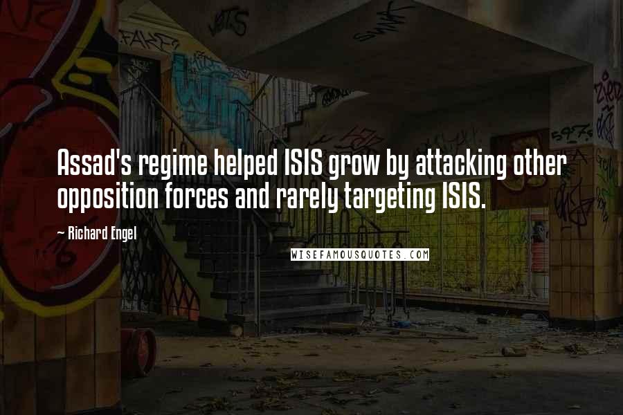 Richard Engel Quotes: Assad's regime helped ISIS grow by attacking other opposition forces and rarely targeting ISIS.