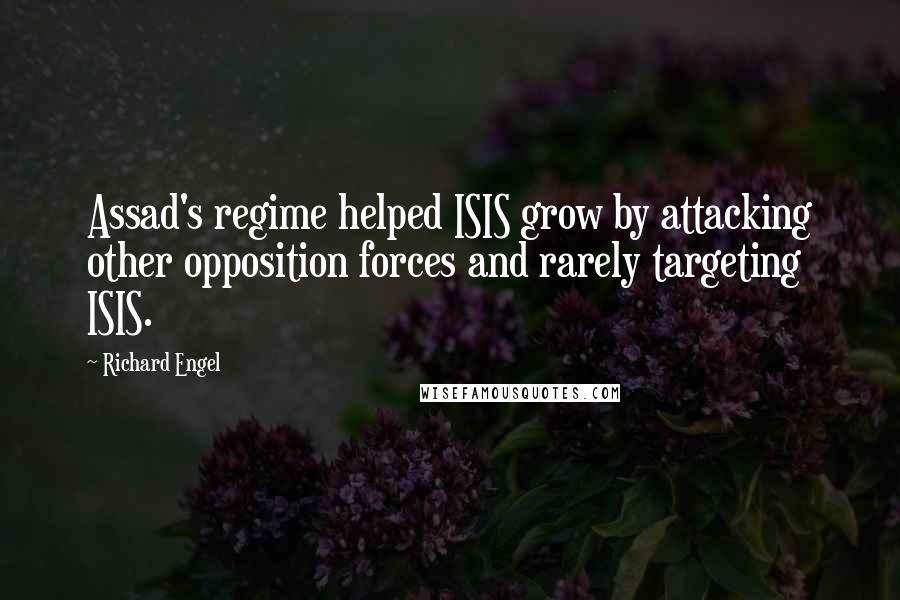 Richard Engel Quotes: Assad's regime helped ISIS grow by attacking other opposition forces and rarely targeting ISIS.