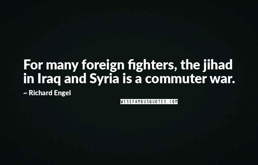 Richard Engel Quotes: For many foreign fighters, the jihad in Iraq and Syria is a commuter war.