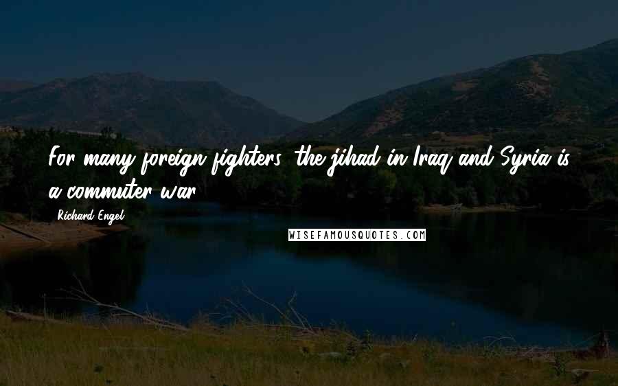 Richard Engel Quotes: For many foreign fighters, the jihad in Iraq and Syria is a commuter war.