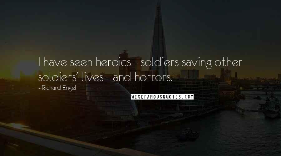 Richard Engel Quotes: I have seen heroics - soldiers saving other soldiers' lives - and horrors.