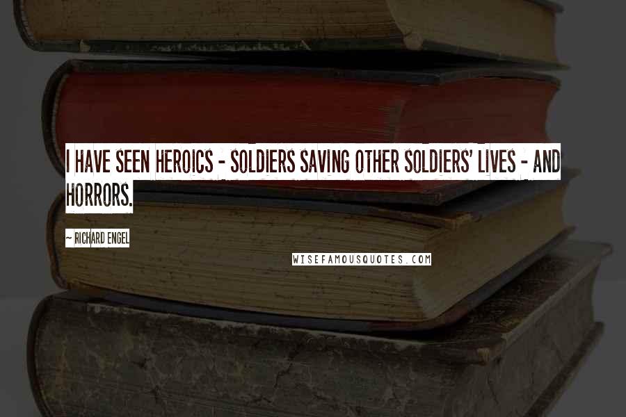 Richard Engel Quotes: I have seen heroics - soldiers saving other soldiers' lives - and horrors.