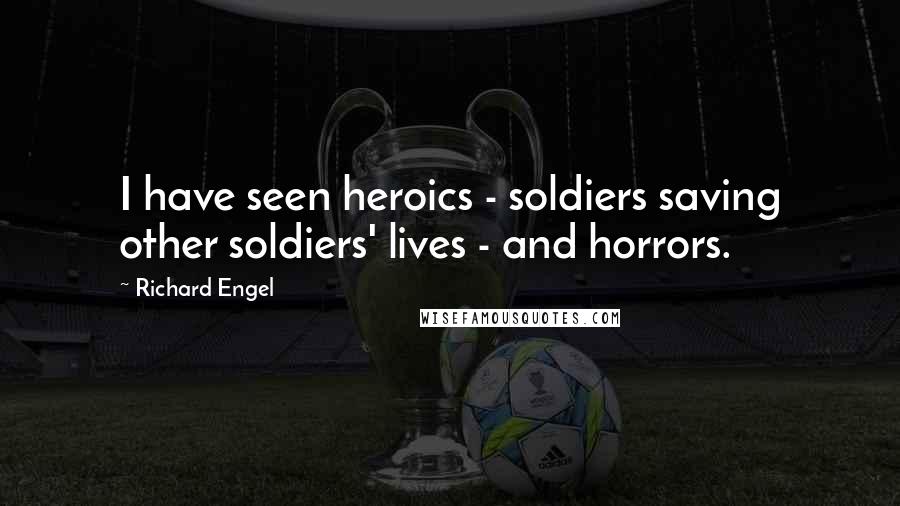 Richard Engel Quotes: I have seen heroics - soldiers saving other soldiers' lives - and horrors.