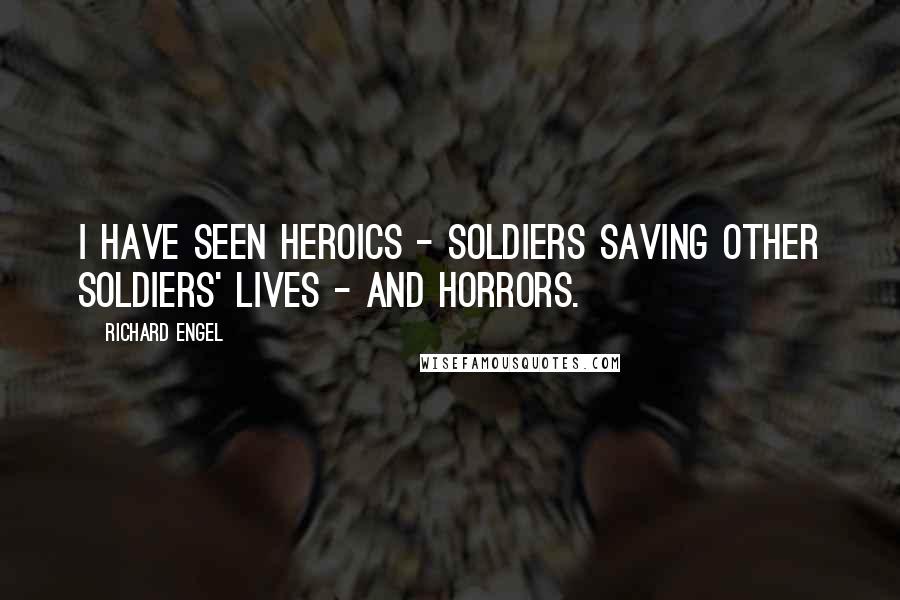 Richard Engel Quotes: I have seen heroics - soldiers saving other soldiers' lives - and horrors.