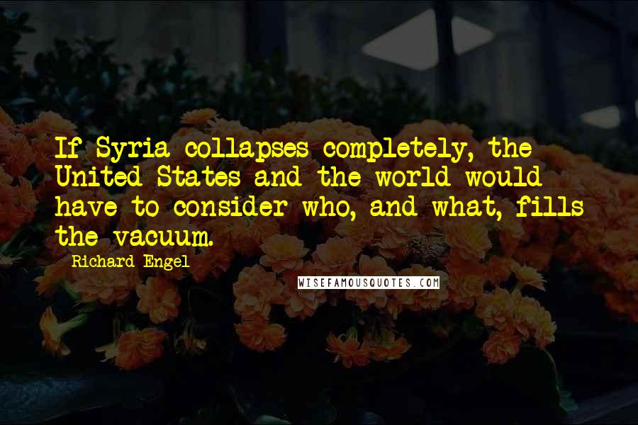 Richard Engel Quotes: If Syria collapses completely, the United States and the world would have to consider who, and what, fills the vacuum.