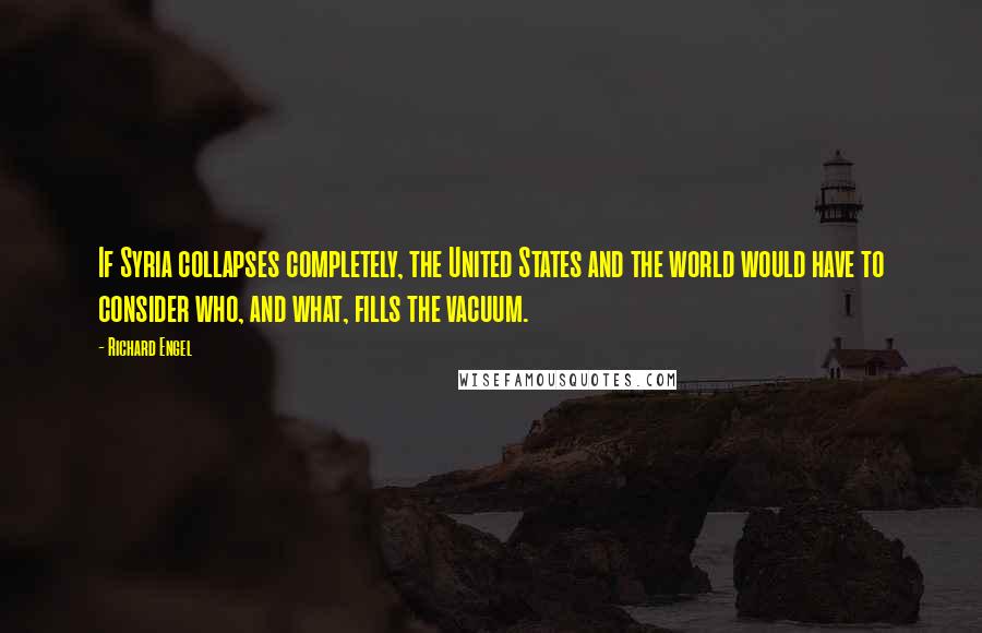 Richard Engel Quotes: If Syria collapses completely, the United States and the world would have to consider who, and what, fills the vacuum.
