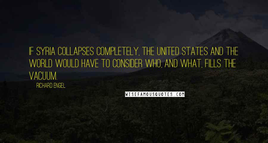 Richard Engel Quotes: If Syria collapses completely, the United States and the world would have to consider who, and what, fills the vacuum.