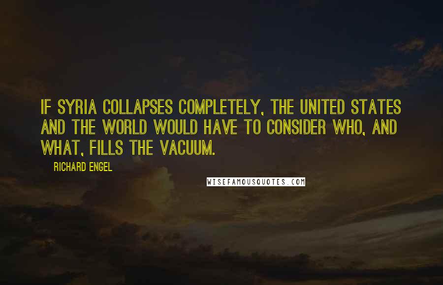 Richard Engel Quotes: If Syria collapses completely, the United States and the world would have to consider who, and what, fills the vacuum.