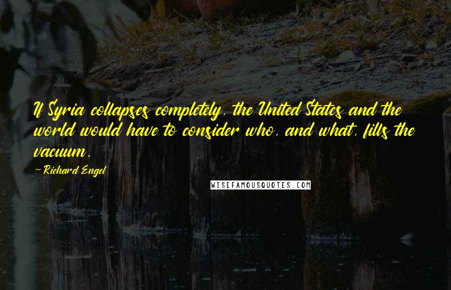 Richard Engel Quotes: If Syria collapses completely, the United States and the world would have to consider who, and what, fills the vacuum.