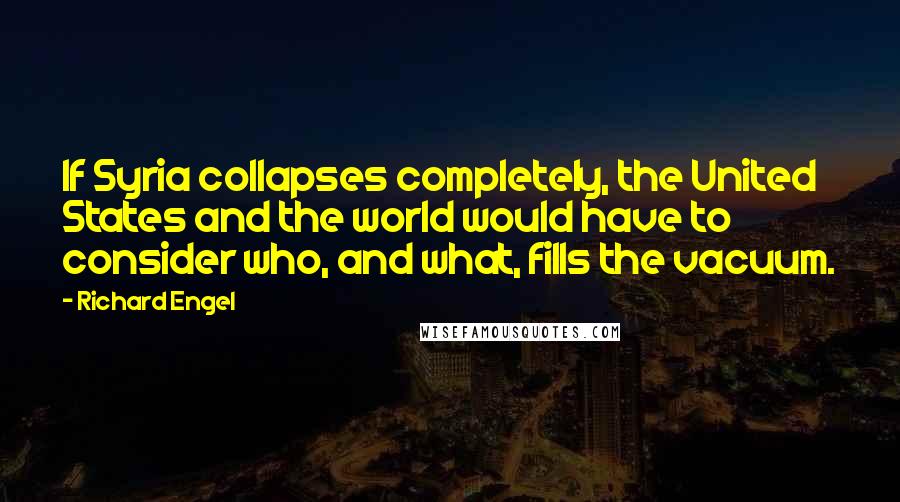 Richard Engel Quotes: If Syria collapses completely, the United States and the world would have to consider who, and what, fills the vacuum.