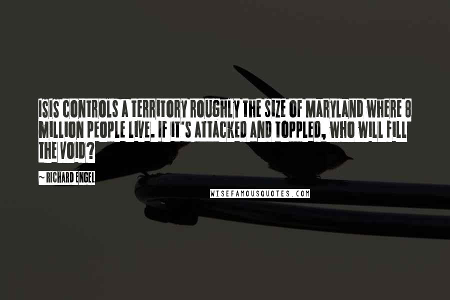 Richard Engel Quotes: ISIS controls a territory roughly the size of Maryland where 8 million people live. If it's attacked and toppled, who will fill the void?