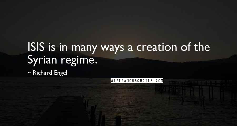 Richard Engel Quotes: ISIS is in many ways a creation of the Syrian regime.