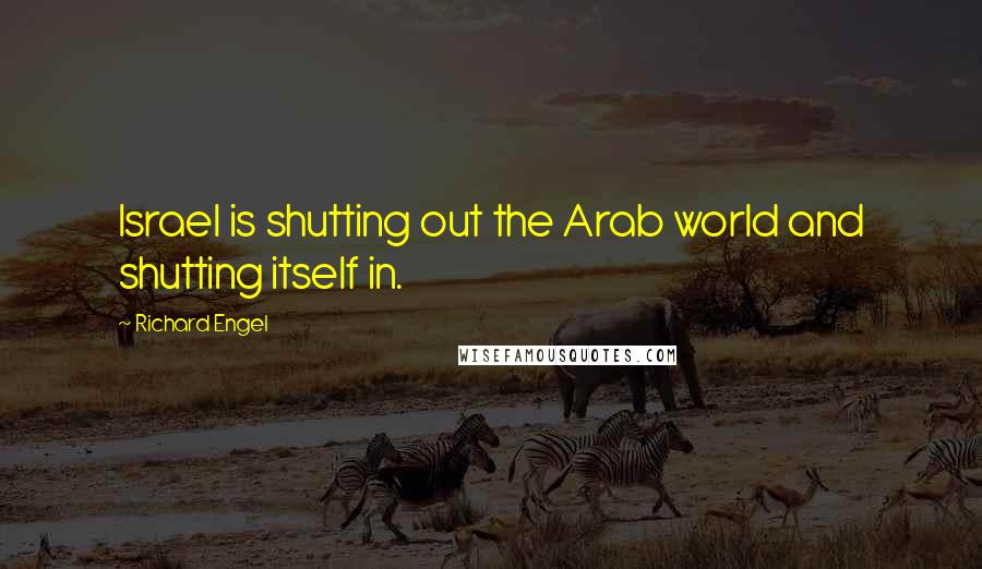 Richard Engel Quotes: Israel is shutting out the Arab world and shutting itself in.