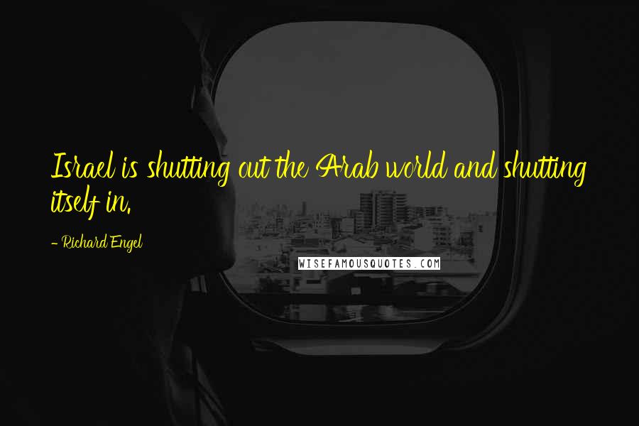 Richard Engel Quotes: Israel is shutting out the Arab world and shutting itself in.