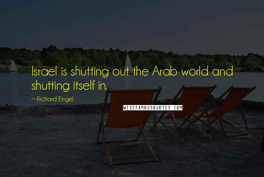 Richard Engel Quotes: Israel is shutting out the Arab world and shutting itself in.