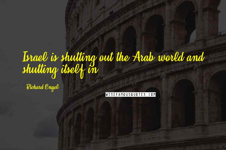 Richard Engel Quotes: Israel is shutting out the Arab world and shutting itself in.