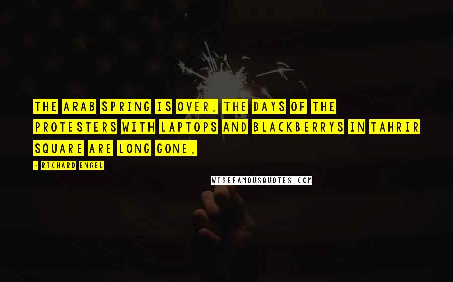 Richard Engel Quotes: The Arab Spring is over. The days of the protesters with laptops and BlackBerrys in Tahrir Square are long gone.