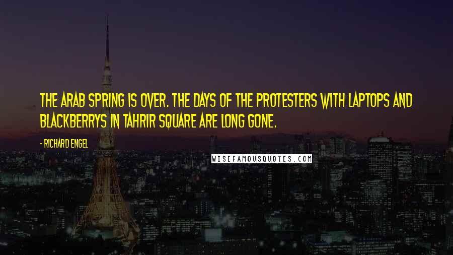 Richard Engel Quotes: The Arab Spring is over. The days of the protesters with laptops and BlackBerrys in Tahrir Square are long gone.