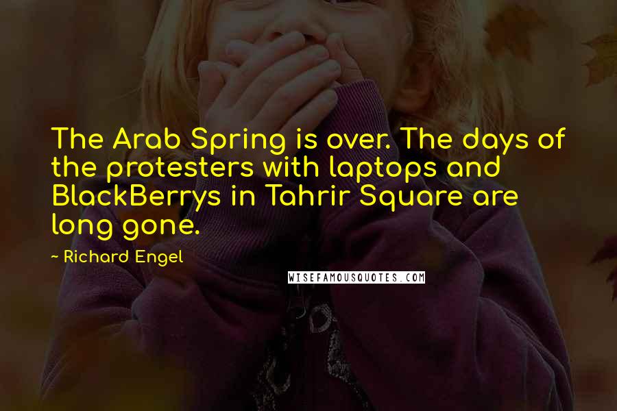 Richard Engel Quotes: The Arab Spring is over. The days of the protesters with laptops and BlackBerrys in Tahrir Square are long gone.