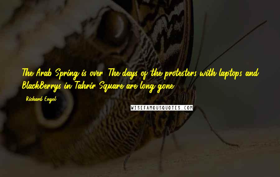 Richard Engel Quotes: The Arab Spring is over. The days of the protesters with laptops and BlackBerrys in Tahrir Square are long gone.