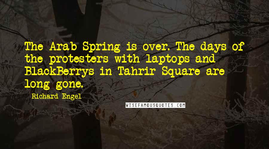 Richard Engel Quotes: The Arab Spring is over. The days of the protesters with laptops and BlackBerrys in Tahrir Square are long gone.