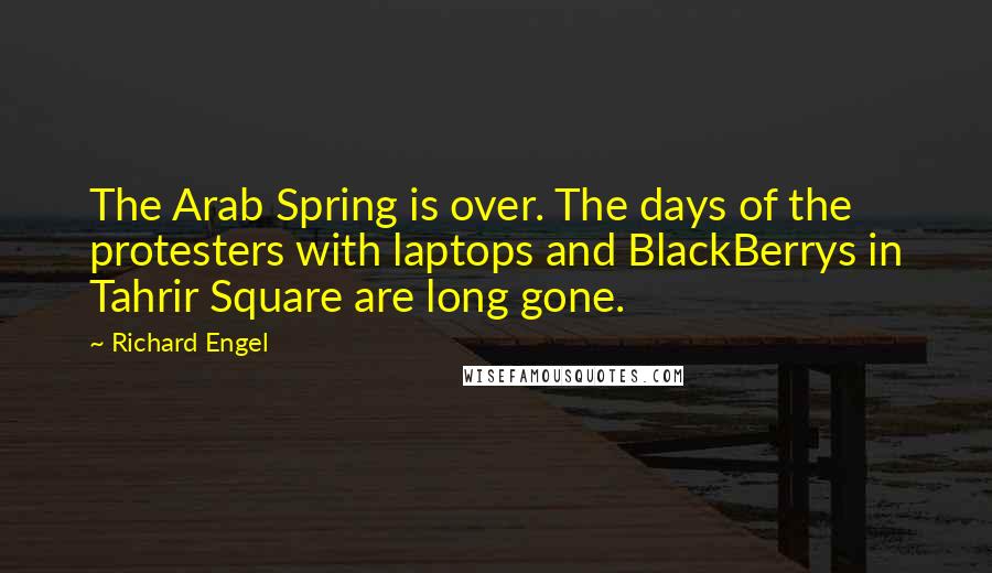 Richard Engel Quotes: The Arab Spring is over. The days of the protesters with laptops and BlackBerrys in Tahrir Square are long gone.