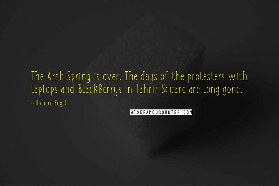 Richard Engel Quotes: The Arab Spring is over. The days of the protesters with laptops and BlackBerrys in Tahrir Square are long gone.