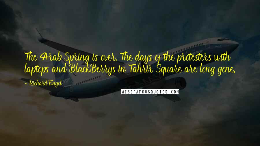 Richard Engel Quotes: The Arab Spring is over. The days of the protesters with laptops and BlackBerrys in Tahrir Square are long gone.