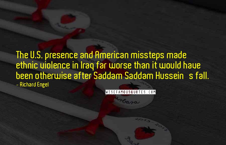 Richard Engel Quotes: The U.S. presence and American missteps made ethnic violence in Iraq far worse than it would have been otherwise after Saddam Saddam Hussein's fall.