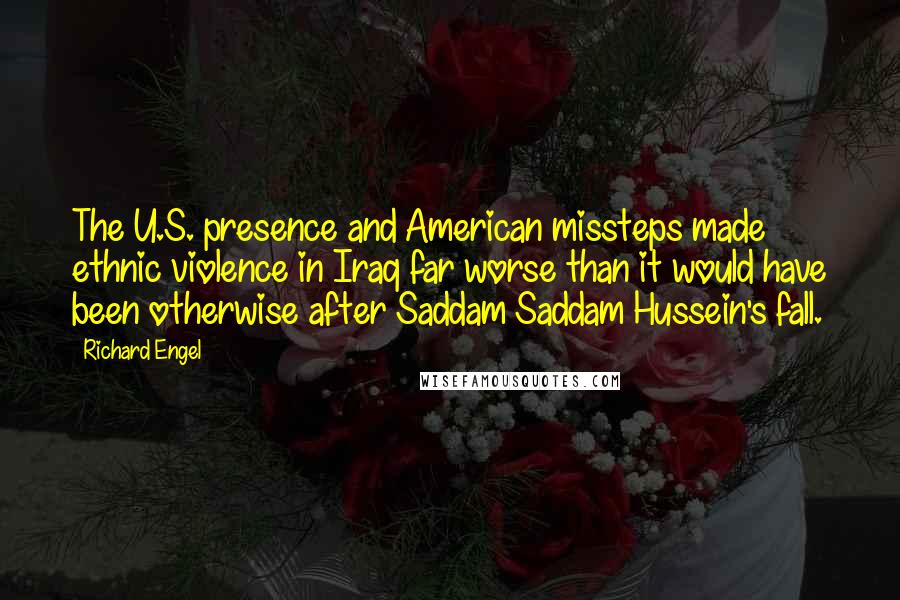 Richard Engel Quotes: The U.S. presence and American missteps made ethnic violence in Iraq far worse than it would have been otherwise after Saddam Saddam Hussein's fall.