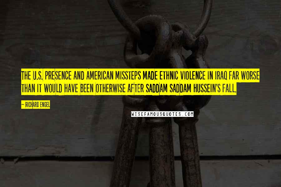 Richard Engel Quotes: The U.S. presence and American missteps made ethnic violence in Iraq far worse than it would have been otherwise after Saddam Saddam Hussein's fall.