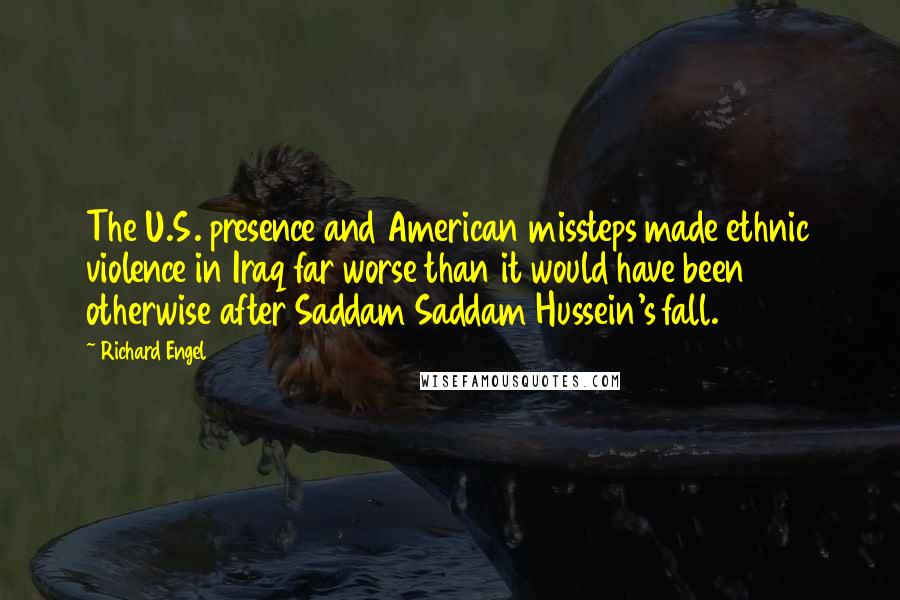 Richard Engel Quotes: The U.S. presence and American missteps made ethnic violence in Iraq far worse than it would have been otherwise after Saddam Saddam Hussein's fall.