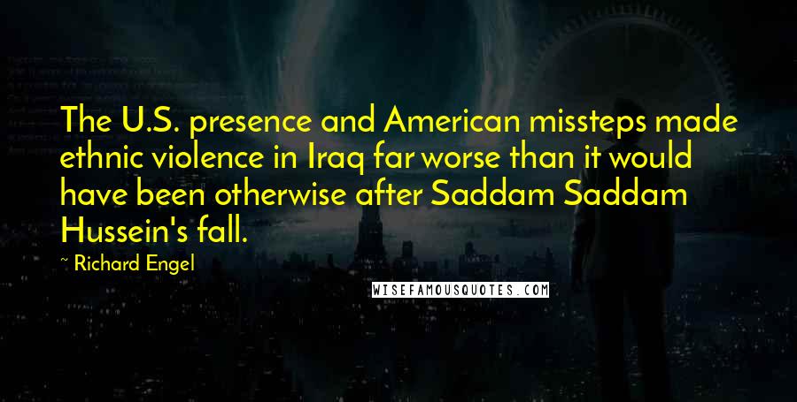 Richard Engel Quotes: The U.S. presence and American missteps made ethnic violence in Iraq far worse than it would have been otherwise after Saddam Saddam Hussein's fall.