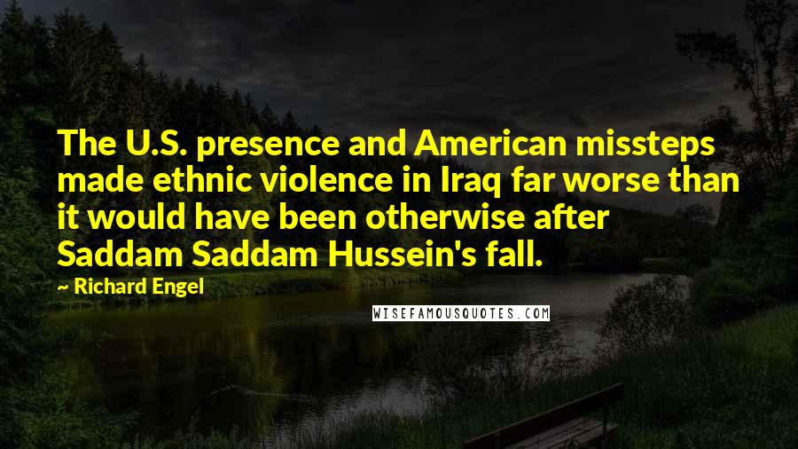 Richard Engel Quotes: The U.S. presence and American missteps made ethnic violence in Iraq far worse than it would have been otherwise after Saddam Saddam Hussein's fall.