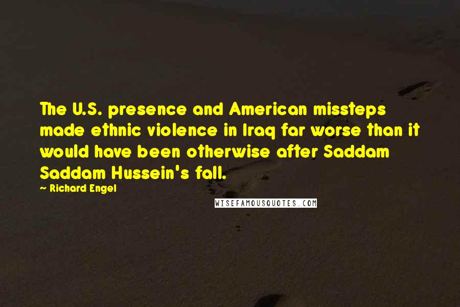 Richard Engel Quotes: The U.S. presence and American missteps made ethnic violence in Iraq far worse than it would have been otherwise after Saddam Saddam Hussein's fall.