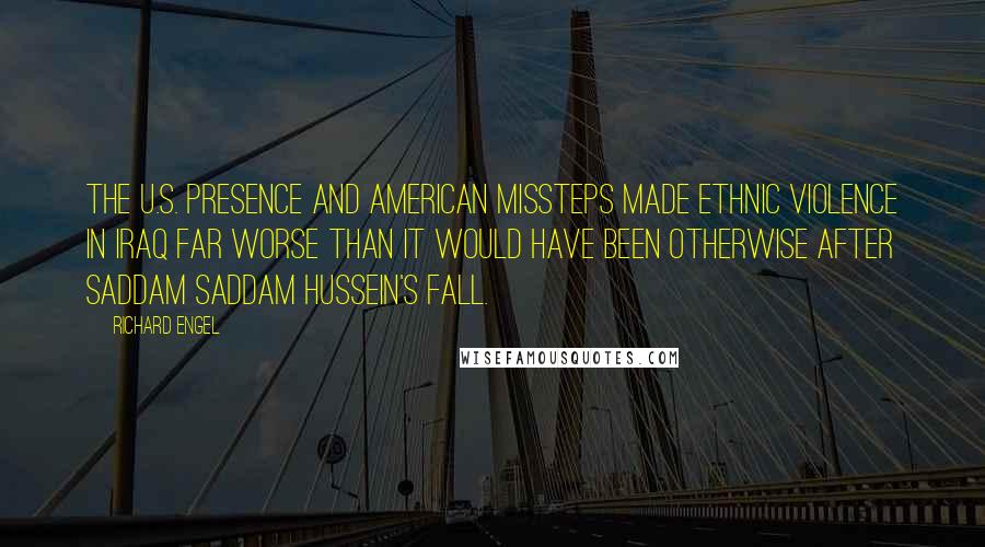 Richard Engel Quotes: The U.S. presence and American missteps made ethnic violence in Iraq far worse than it would have been otherwise after Saddam Saddam Hussein's fall.