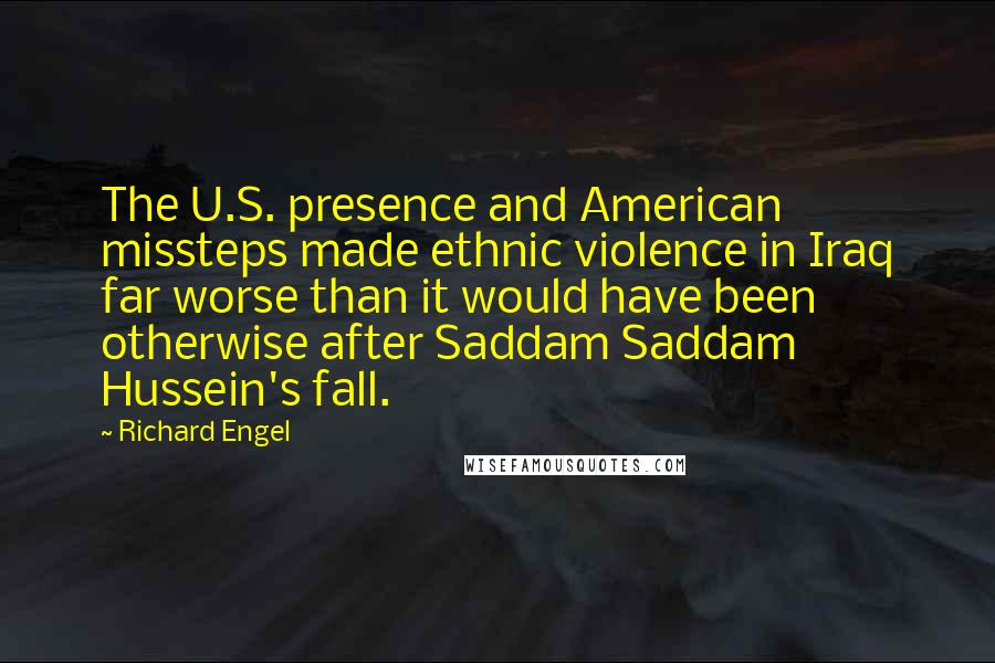 Richard Engel Quotes: The U.S. presence and American missteps made ethnic violence in Iraq far worse than it would have been otherwise after Saddam Saddam Hussein's fall.