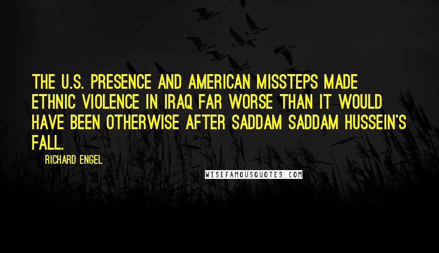 Richard Engel Quotes: The U.S. presence and American missteps made ethnic violence in Iraq far worse than it would have been otherwise after Saddam Saddam Hussein's fall.