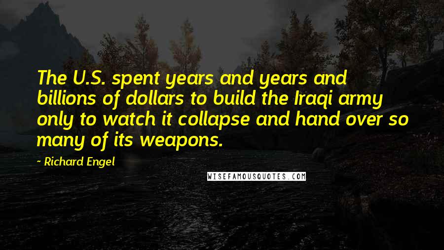 Richard Engel Quotes: The U.S. spent years and years and billions of dollars to build the Iraqi army only to watch it collapse and hand over so many of its weapons.