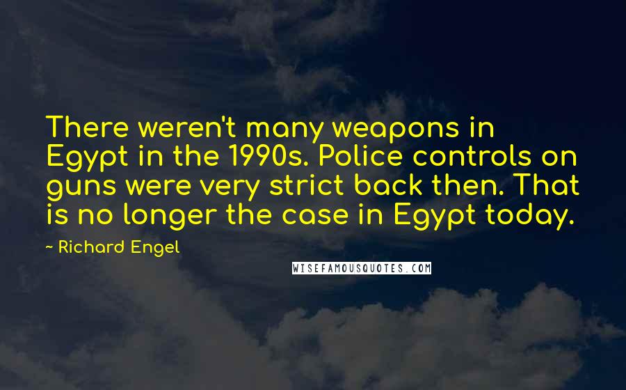 Richard Engel Quotes: There weren't many weapons in Egypt in the 1990s. Police controls on guns were very strict back then. That is no longer the case in Egypt today.