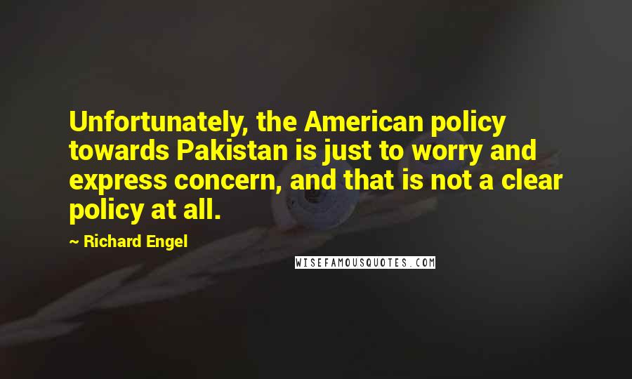 Richard Engel Quotes: Unfortunately, the American policy towards Pakistan is just to worry and express concern, and that is not a clear policy at all.