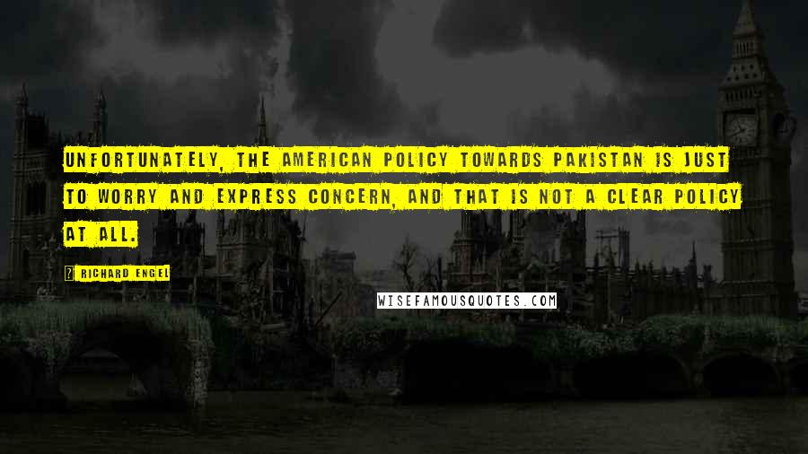 Richard Engel Quotes: Unfortunately, the American policy towards Pakistan is just to worry and express concern, and that is not a clear policy at all.